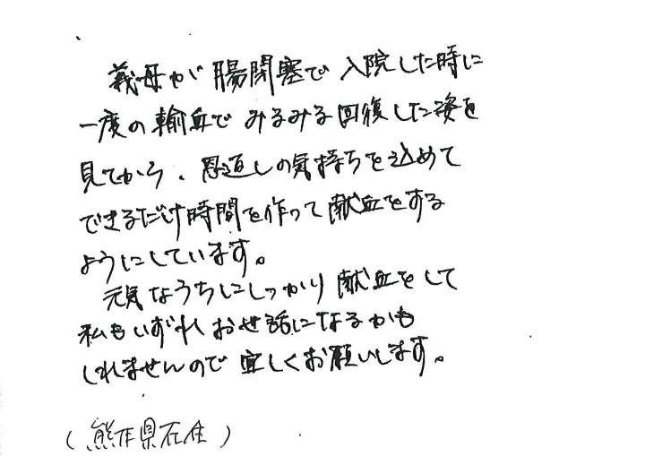 義母が腸閉塞で入院した時に一度の輸血でみるみる回復した姿を見てから、恩返しの気持ちを込めてできるだけ時間を作って献血をするようにしています。元気なうちにしっかり献血をして私もいずれお世話になるかもしれませんので宜しくお願いします。（熊本県在住）