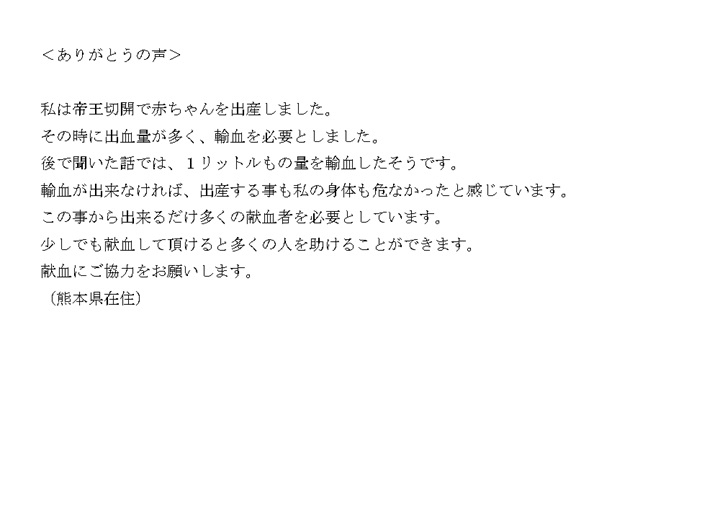 私は帝王切開で赤ちゃんを出産しました。その時に出血量が多く、輸血を必要としました。後で聞いた話では、1リットルもの量を輸血したそうです。輸血が出来なければ、出産する事も私の身体も危なかったと感じています。この事から出来るだけ多くの献血者を必要としています。少しでも献血して頂けると多くの人を助けることができます。献血にご協力をお願いします。（熊本県在住）