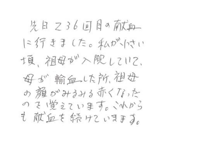 先日236回目の献血に行きました。私が小さい頃、祖母が入院していて、母が輸血した所、祖母の顔がみるみる赤くなったのを覚えています。これからも献血を続けていきます。