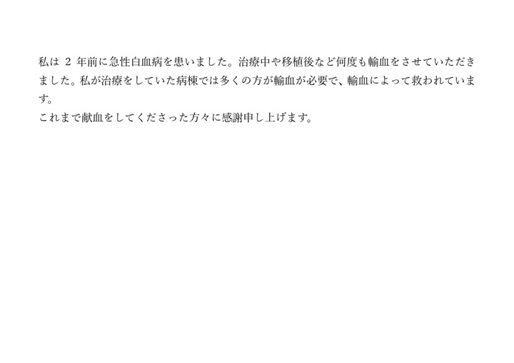 私は2年前に急性白血病を患いました。治療中や移植後など何度も輸血をさせていただきました。私が治療をしていた病棟では多くの方が輸血が必要で、輸血によって救われています。これまで献血をしてくださった方々に感謝申し上げます。