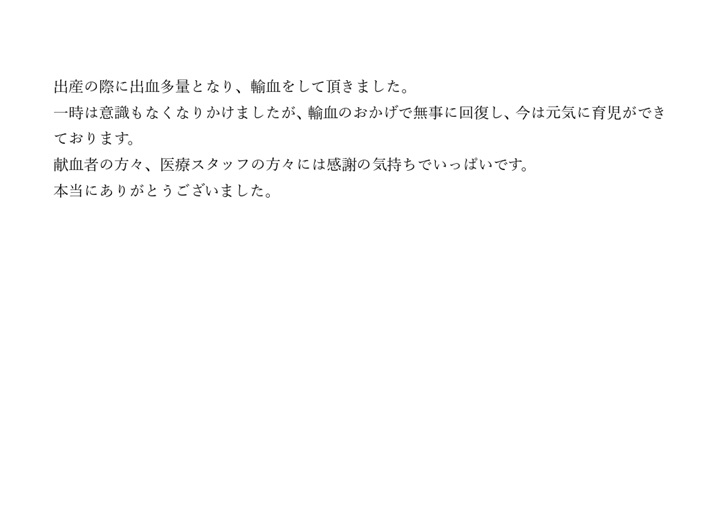 出産の際に出血多量となり、輸血をして頂きました。一時は意識もなくなりかけましたが、輸血のおかげで無事に回復し、今は元気に育児ができております。献血者の方々、医療スタッフの方々には感謝の気持ちでいっぱいです。本当にありがとうございました。