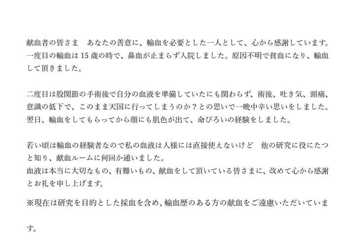 献血者の皆さま　あなたの善意に、輸血を必要とした一人として、心から感謝しています。一度目の輸血は15歳の時で、鼻血が止まらず入院しました。原因不明で貧血になり、輸血して頂きました。二度目は股関節の手術後で自分の血液を準備していたにも関わらず、術後、吐き気、頭痛、意識の低下で、このまま天国に行ってしまうのか？との思いで一晩中辛い思いをしました。翌日、輸血をしてもらってからは顔色にも肌色が出て、命びろいの経験をしました。若い頃は輸血の経験者なので私の血液は人様には直接使えないけど、他の研究に役にたつと知り、献血ルームに何回か通いました。血液は本当に大切なもの、有難いもの、献血をして頂いている皆さまに、改めて心から感謝とお礼を申し上げます。※現在は研究を目的とした採血を含め、輸血歴のある方の献血をご遠慮いただいています。