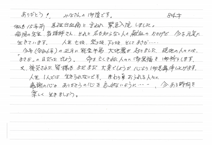ありがとう！みなさんの御陰です。84才　私も15年前急性白血病と言われ緊急入院しました。病院の先生、看護師さん、それと名も知らない人の献血のおかげで今を元気に生きています。人生七坂、登り坂、下り坂、そしてまさか...今年（令和6年）の正月に能登半島大地震が起りました。現地の人々には、「まさか」の日だったでしょう。命を亡くされた人々に御冥福と御祈りします。又、被災された皆様もまだまだ大変でしょうが心より御見舞申し上げます。人生1人では生きられないです。まわりにおられる人々に感謝の心とありがとうの心を忘れないように...、今ある時間を楽しく生きましょう。