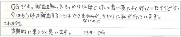 OGです。献血を知ったきっかけは母でした。若い頃によく行ってたそうです。今はもう母は献血することはできないので、かわりに私が行っています。これからも定期的に来ようと思います。