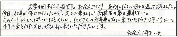 大学4回生だった者です。社会人になり、あわただしい日々を送っておりました。今日、仕事が休みになったので、久々に来ました！高校生の弟を連れて...。このノートがいっぱいになるくらい、たくさんの若年層に来ていただけますように...。4月に来られた方も、ぜひまた来ていただきたいです。