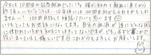 今日は10回目の記念献血でした！確か、初めて献血に来てから約1年。...ということは、10年後には100回むかえられるかもしれません...！100回目指して頑張りたいと思います(^-^)いつもとってもお世話になってます。自分の血液が誰にどんな風に使われているかを知ることはきっとないですが、でも、必ずどこかで役になっていると嬉しいです。これからもよろしくお願いします。