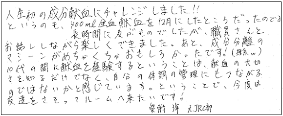 人生初の成分献血にチャレンジしました！！というのも400mL全血献血を12月にしたところだったので。長時間に及ぶものでしたが、職員さんとお話ししながら楽しくできました。あと、成分分離のマシーンがめちゃくちゃおもしろかったです！（理系ｗ）10代の間に献血を経験するということは、献血の大切さを知るだけでなく、自分の体調管理にもつながるのではないかと感じています。ということで、今度は友達をさそってルームへ来たいです！