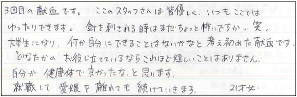 3回目の献血です。ここのスタッフさんは皆優しく、いつもここではゆったりできます。針を刺される時はまだちょっと怖いですが...笑　大学生になり、何か自分にできることはないかなと考え始めた献血です。どなたかのお役に立てているならこれほど嬉しいことはありません。自分が健康体で良かったなと思います。就職して愛媛を離れても続けていきます。