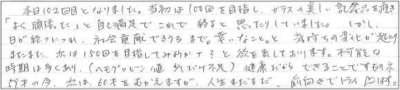 本日102回目となりました。当初は100回を目指し、ガラスの美しい記念品を頂き「よく頑張った」と自己満足でこれで終了と思ったりしていました。しかし、日が経つにつれ、社会貢献できうるまで。幸いなこと。と気持ちの変化が起こり、またまた、次は150回を目指してみようかナ？と欲を出しております。不可能な時期は多くあり、（ヘモグロビン値少しだけ不足）健康だからできることですものネ。59才の今、私は60才をむかえますが、人生まだまだ、前向きでトライします。