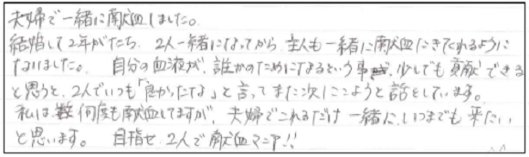 夫婦で一緒に献血しました。結婚して2年がたち、2人一緒になってから主人も一緒に献血にきてくれるようになりました。自分の血液が、誰かのためになるという事が、少しでも貢献できると思うと、2人でいつも「良かったな」と言ってまた次にこようと話をしています。私は何度も献血してますが、夫婦でこれるだけ一緒にいつまでも来たいと思います。目指せ2人で献血マニア！！