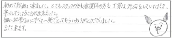 初めて献血に来ました。とてもスタッフの方も看護師の方も丁寧な対応をしていただき、安心してうけることができました。細い血管なのにすべて一発でとってもらいありがとうございました。また来ます。