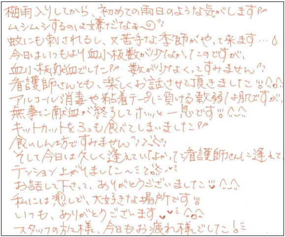 梅雨入りしてから、初めての雨日のような気がします。ムシムシするのは嫌だなぁ～。蚊にも刺されるし、又苦手な季節がやって来ます...。今日はいつもより血小板数が少なかったのですが、血小板献血でした。数が少なくってすいません。看護師さんとも、楽しくお話しさせて頂きました^▽^アルコール消毒や粘着テープに負ける軟弱な肌ですが、無事に献血が終了してホッと一息です。キットカットを3つも食べてしまいました。食いしん坊ですいません。そして今日は久しく逢えていなかった看護師さんに逢えてテンション上がりました～。お話しして下さって、ありがとうございました^-^私には癒しで、大好きな場所です。いつも、ありがとうございます。スタッフの方々様、今日もお疲れさまでした！