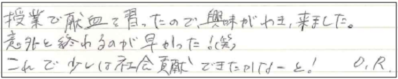 授業で献血を習ったので、興味がわき、来ました。意外と終わるのが早かった！（笑）これで少しは社会貢献できたかなーと！