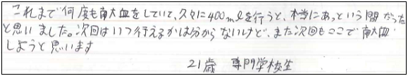 これまで何度も献血をしていて、久々に400mLを行うと、本当にあっという間だったと思いました。次回はいつ行えるのかは分からないけど、また次回もここで献血しようと思います。21歳専門学校生