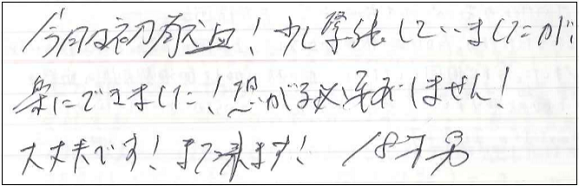 今日は初献血！少し緊張していましたが、楽にできました！恐がる必要ありません！大丈夫です！また来ます！18才男