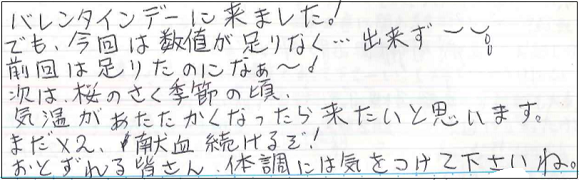 バレンタインデーに来ました！でも、今回は数値が足りなく...出来ず。前回は足りたのになぁ～。次は、桜のさく季節の頃、気温があたたかくなったら来たいと思います。まだ×2、献血続けるぞ！おとずれる皆さん、体調には気をつけてくださいね。