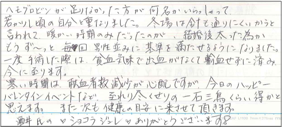 ヘモグロビンが足りなかった方が何名がいらっしゃって若かりし頃の自分と重なりました。冬場は針も通りにくいからと言われて、暖かい時期のみだったのが、結婚後太った為かもうず～っと毎回男性並みに基準を満たせるようになりました。一度手術した際は貧血気味で出血がなくて輸血せずに済み今に至ります。寒い時期は献血者数減少が心配ですが、今日のハッピーバレンタインイベントなど至れり尽くせりの一石三鳥くらい得かと思えます。また次も健康の目安に来させて頂きます。酒井氏の♥ショコラジュレ♥ありがとうございます！