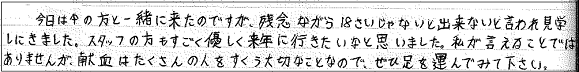 今日は中の方と一緒に来たのですが、残念ながら18さいじゃないと出来ないと言われ見学しにきました。スタッフの方もすごく優しく来年に行きたいなと思いました。私が言えることではありませんが、献血はたくさんの人をすくう大切なことなので、ぜひ足を運んでみて下さい。