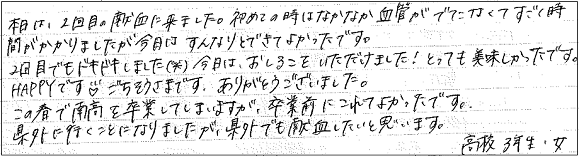 本日は、2回目の献血に来ました。初めての時はなかなか血管がでなくてすごく時間がかかりましたが今日はすんなりとできてよかったです。2回目でもドキドキしました（笑）今日はおしるこをいただけました！とっても美味しかったです。HAPPYです♥ごちそうさまです。ありがとうございました。この春で南高を卒業してしまいますが、卒業前にこれてよかったです。県外に行くことになりましたが、県外でも献血したいと思います。高校3年生・女