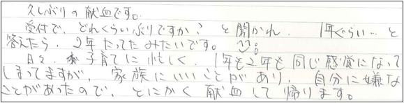 久しぶりの献血です。受付で、どれぐらいぶりですか？と聞かれ、1年ぐらい...と答えたら、2年たってたみたいです^-^;　日々子育てに忙しく、1年も2年も同じ感覚になってしまってますが、家族にいいことがあり、自分に嫌なことがあったので、とにかく献血して帰ります。