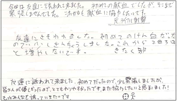 今日は友達に誘われてきました。初めての献血でしたが、そこまで緊張しませんでした。これからも献血に協力したいです。　友達にさそわれました。初めてのけん血だったので少しきんちょうしました。これから2回3回とふやしたいです。　友達に誘われて来ました。初めてだったので少し緊張しましたが、皆さんが優しかったのでとてもやりやすかったです。また協力したいと思いました！もっとみんなを誘っていきたいです。