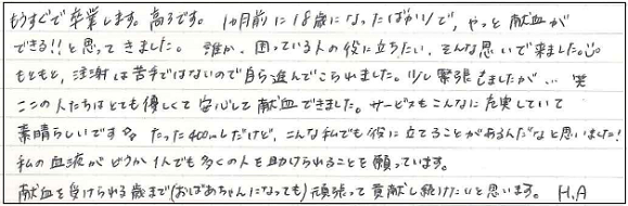 もうすぐで卒業します。高3です。1ヵ月前に18歳になったばかりで、やっと献血ができる！！と思ってきました。誰か、困ってる人の役に立ちたい、そんな思いで来ました。もともと、注射は苦手ではないので自ら進んでこられました。少し緊張しましたが...笑　ここの人たちはとても優しくて安心して献血できました。サービスもこんなに充実していて素晴らしいです。たった400ｍLだけど、こんな私でも役に立てることがあるんだなと思いました！私の血液がどうか1人でも多くの人を助けられることを願っています。献血を受けられる歳まで（おばあちゃんになっても）頑張って貢献し続けたいと思います。