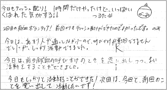 今日もティッシュ配り！1時間だけやったけど、いっぱいくばれた気がする！！　2回目の献血ボランティア！前回よりもティッシュ配りができたのでよかったです。　今日は、あまり人が通ってなかったので、呼びかけが前回できませんでしたが、しっかり活動できました。　今日は、前の献血の呼びかけのときを思い出しつつ、よい活動をすることができました。　今日もしっかりと活動することができた！次回は、今回と、前回のことを思い出して活動したいです！