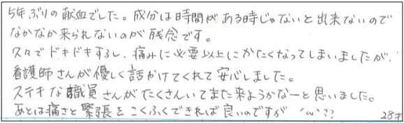 5年ぶりの献血でした。成分は時間がある時じゃないと出来ないのでなかなか来られないのが残念です。久々でドキドキするし、痛みに必要以上にかたくなってしまいましたが看護師さんが優しく話しかけてくれて安心しました。ステキな職員さんがたくさんいてまた来ようかなーと思いました。あとは痛さと緊張をこくふくできれば良いのですが。