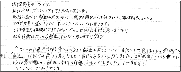 現役南高生　女です。私は今日、ボランティアをするために来ました。教室の黒板に献血のボランティアに関する用紙がはられていて興味を持ちました。それで友達と盛り上がり、行こう！！となって今に至ります。とても貴重な体験ができてよかったです。ぜひまた来ようと思いました！！私も18歳になったら献血したいなと思います！！　←この人の友達です（笑）今日は初めて献血のボランティアに参加させて頂きました。ボランティアを通して「献血」が何だか前より身近なものに感じられるようになりました。この献血ルームもオシャレな雰囲気で、献血に対する印象が良くなりました。また来ます！！オニオンスープ美味でした。