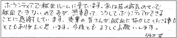 ボランティアで献血ルームに来ています。私は昔の病気のせいで献血できないのですが、無事治って、こうしてボランティアできることに感謝しています。後輩の皆さんが献血に協力してくださる事もとてもありがたく思います。今後ともよろしくお願いします。