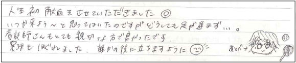 人生初献血をさせていただきました。いつか来よう～とは思っていたのですがどうしても足が進まず...。看護師さんもとても親切な方で良かったです。緊張もほくれました。誰かの役に立ちますように(^-^)