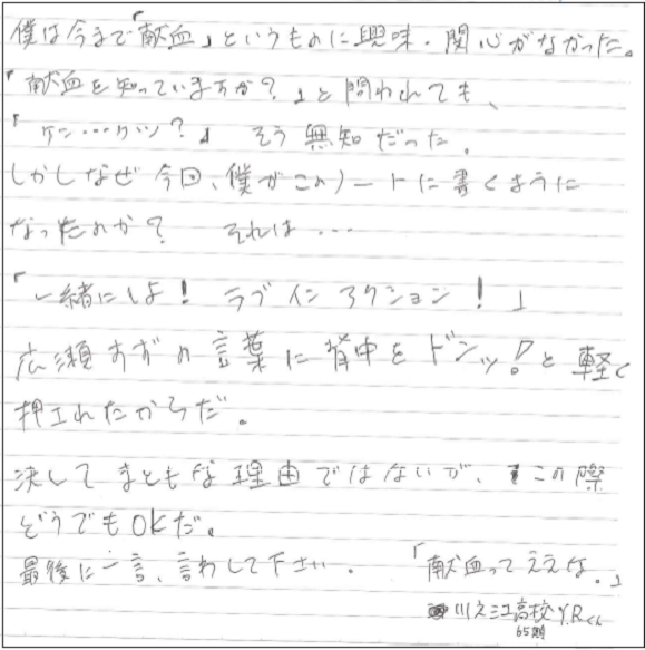 僕は今まで「献血」というものに興味・関心がなかった。「献血を知っていますか？」と問われても、「ケン...ケツ？」そう無知だった。しかしなぜ今回、僕がこのノートに書くようになったのか？それは...「一緒にしよ！ラブインアクション！」広瀬すずの言葉に背中をドンッ！と軽く押されたからだ。決してまともな理由ではないが、この際どうでもOKだ。最後に一言、言わせてください。「献血ってええな。」