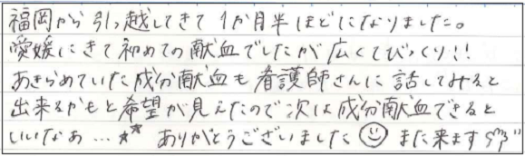 福岡から引っ越してきて1ヶ月半ほどになりました。愛媛にきて初めての献血でしたが広くてびっくり！！あきらめていた成分献血も看護師さんに話してみると出来るかもと希望が見えたので次は成分献血できるといいなあ...★ありがとうございました(^-^)また来ます。