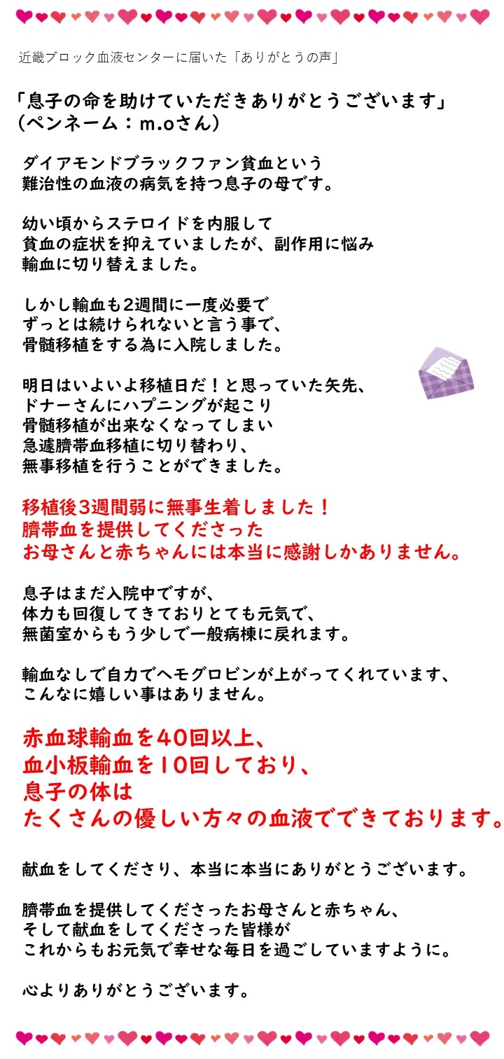 近畿ブロック血液センターに届いた「ありがとうの声」「息子の命を助けていただきありがとうございます」（ペンネーム：m.oさん）ダイアモンドブラックファン貧血という難治性の血液の病気を持つ息子の母です。幼い頃からステロイドを内服して貧血の症状を抑えていましたが、副作用に悩み輸血に切り替えました。しかし輸血も２週間に一度必要でずっとは続けられないと言う事で、骨髄移植をする為に入院しました。明日はいよいよ移植日だ！と思っていた矢先、ドナーさんにハプニングが起こり骨髄移植ができなくなってしまい急遽臍帯血移植に切り替わり、無事移植を行うことができました。移植後３週間弱に無事生着しました！臍帯血を提供してくださったお母さんと赤ちゃんには本当に感謝しかありません。息子はまだ入院中ですが、体力も回復してきておりとても元気で、無菌室からもう少しで一般病棟に戻れます。輸血なしで自力でヘモグロビンが上がってくれています、こんなに嬉しい事はありません。赤血球輸血を４０回以上、血小板輸血を１０回しており、息子の体はたくさんの優しい方々の血液でできております。輸血をしてくださり、本当に本当にありがとうございます。臍帯血を提供してくださったお母さんと赤ちゃん、そして献血をしてくださった皆さまがこれからもお元気で幸せな毎日を過ごしていますように。心よりありがとうございます。