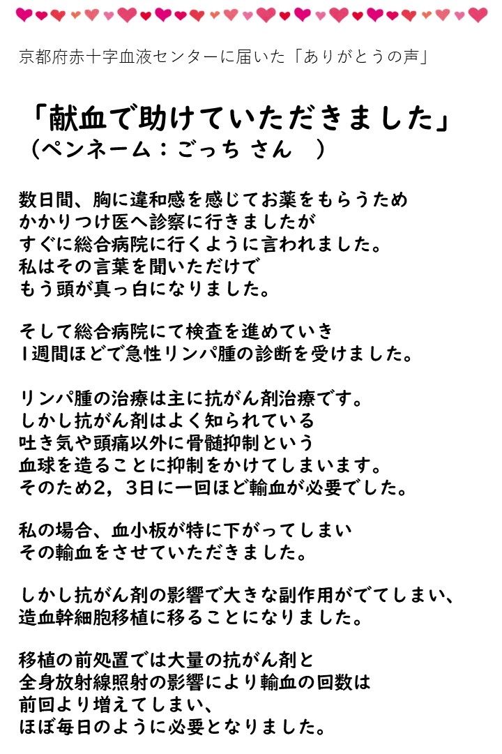 京都府赤十字血液センターに届いた「ありがとうの声」「献血で助けていただきました」（ペンネーム：ごっちさん）数日間、胸に違和感を感じてお薬をもらうためかかりつけ医へ診察に行きましたがすぐに総合病院に行くように言われました。私はその言葉を聞いただけでもう頭が真っ白になりました。そして総合病院にて検査を進めていき１週間ほどで急性リンパ腫の診断を受けました。リンパ腫の治療は主に抗がん剤の治療です。しかし抗がん剤はよく知られている吐き気や頭痛以外に骨髄抑制という血球を造ることに抑制をかけてしまいます。そのため２，３日に一回ほど輸血が必要でした。私の場合、血小板が特に下がってしまいその輸血をさせていただきました。しかし抗がん剤の影響で大きな副作用がでてしまい、造血幹細胞移植に移ることになりました。移植の前処置では大量の抗がん剤と全身の放射線照射の影響により輸血の回数は前回より増えてしまい、ほど毎日のように必要となりました。