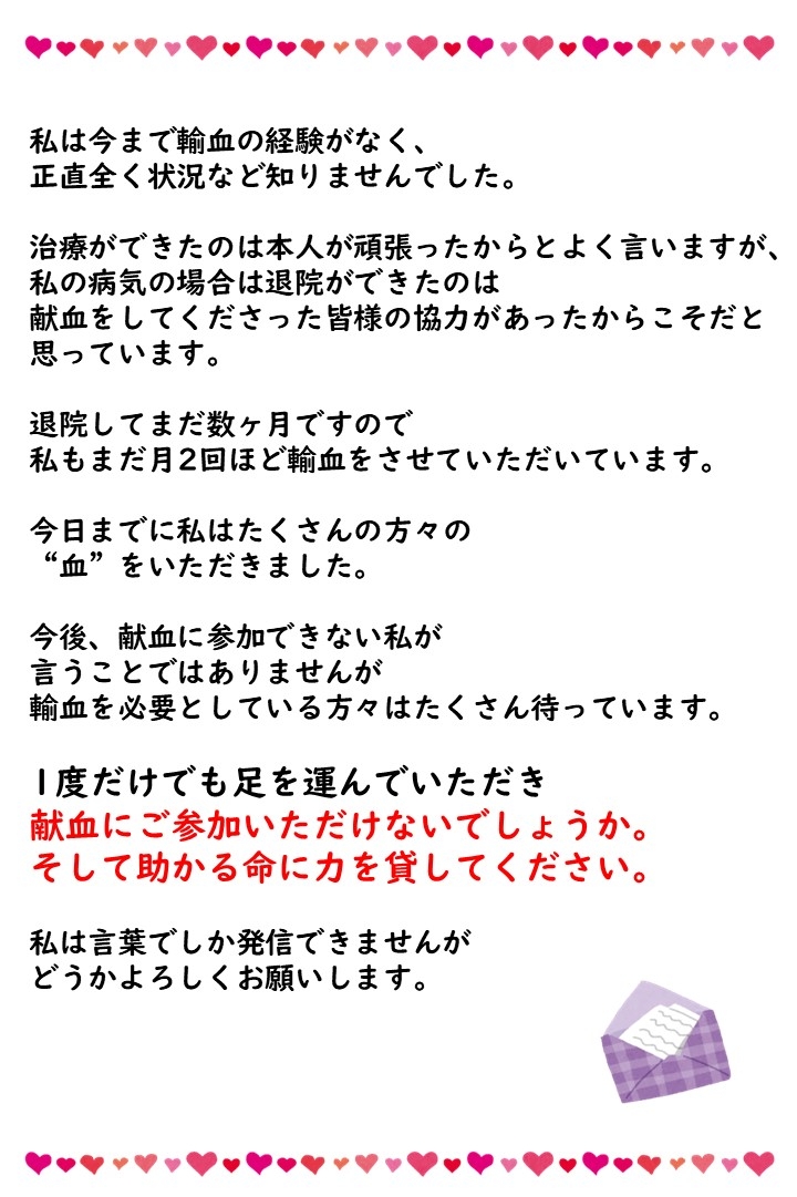 私は今まで輸血の経験がなく、正直全く状況など知りませんでした。治療ができたのは本人が頑張ったからとよく言いますが、私の病気の場合は退院ができたのは献血をしてくださった皆様の協力があったからこそだと思っています。退院してまだ数ヶ月ですので私もまだ月２回ほど輸血をさせていただいています。今日までに私はたくさんの方々の