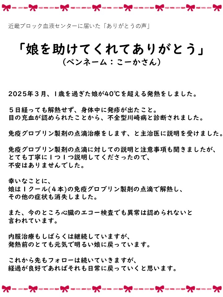 近畿ブロック血液センターに届いた「ありがとうの声」「娘を助けてくれてありがとう」（ペンネーム：こーかさん）2025年3月、1歳を過ぎた娘が40℃を超える発熱をしました。5日経っても解熱せず、身体中に発疹が出たこと。目の充血が認められたことから、不全型川崎病と診断されました。免疫グロブリン製剤の点滴治療をします、と主治医に説明を受けました。免疫グロブリン製剤の点滴に対しての説明と注意事項も聞きましたが、とても丁寧に1つ1つ説明してくださったので、不安はありませんでした。幸いなことに、娘は1クール（4本）の免疫グロブリン製剤の点滴で解熱し、その他の症状も消失しました。また、今のところ心臓のエコー検査でも異常は認められないと言われています。内服治療もしばらくは継続していますが、発熱前のとても元気で明るい娘に戻っています。これから先もフォローは続いていきますが、経過が良好であればそれも日常に戻っていくと思います。