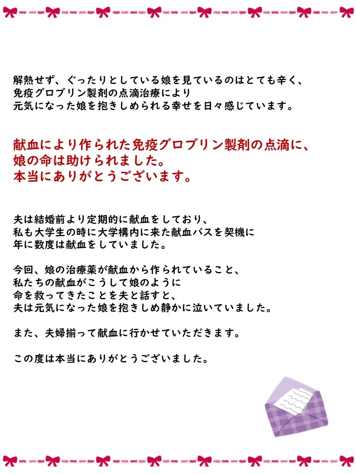 解熱せず、ぐったりとしている娘を見ているのはとても辛く、免疫グロブリン製剤の点滴治療により元気になった娘を抱きしめられる幸せを日々感じています。献血により作られた免疫グロブリン製剤の点滴に、娘の命は助けられました。本当にありがとうございます。夫は結婚前より定期的に献血をしており、私も大学生の時に大学構内に来た献血バスを契機に年に数度は献血をしていました。今回、娘の治療薬が献血から作られていること、私たちの献血がこうして娘のように命を救ってきたことを夫と話すと、夫は元気になった娘を抱きしめ静かに泣いていました。また、夫婦揃って献血に行かせていただきます。この度は本当にありがとうございました。