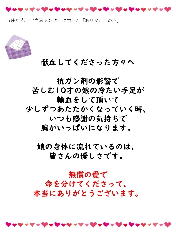 兵庫県赤十字血液センターに届いた「ありがとうの声」献血してくださった方々へ。抗ガン剤の影響で苦しむ10才の娘の冷たい手足が輸血をして頂いて少しずつあたたかくなっていく時、いつも感謝の気持ちで胸がいっぱいになります。娘の身体に流れているのは、皆さんの優しさです。無償の愛で命を分けてくださって、本当にありがとうございます。