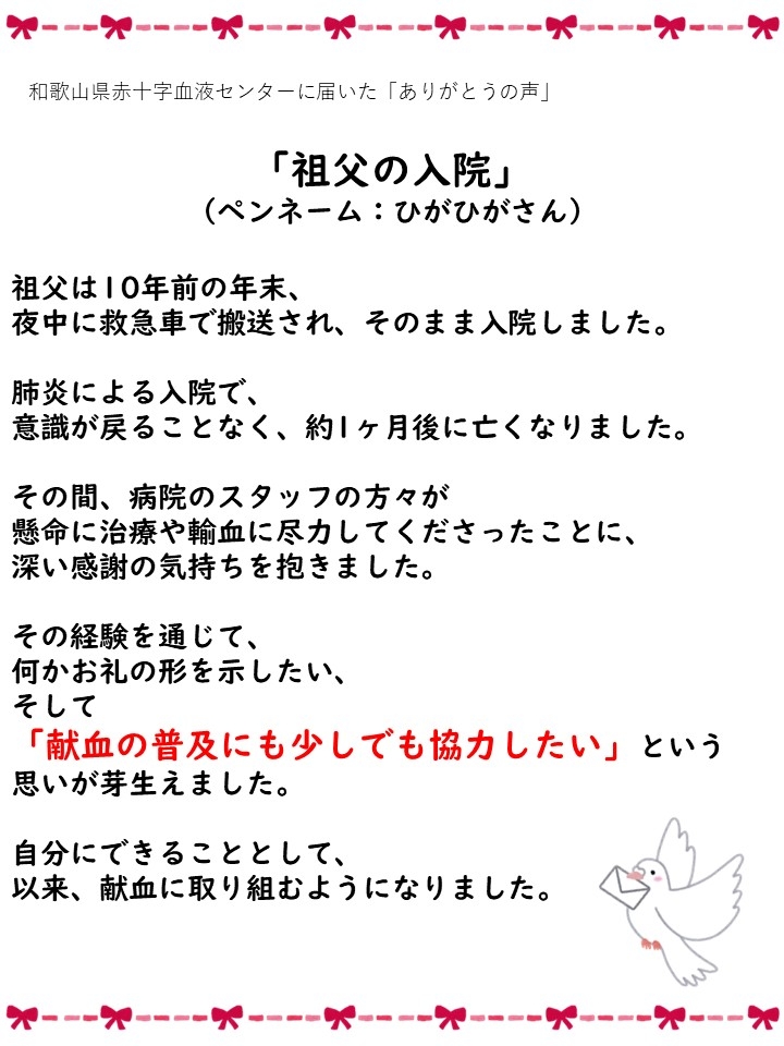 和歌山県赤十字血液センターに届いた「ありがとうの声」「祖父の入院」（ペンネーム：ひがひがさん）祖父は10年前の年末、夜中に救急車で搬送され、そのまま入院しました。肺炎による入院で、意識が戻ることなく、約1ヶ月後に亡くなりました。その間、病院のスタッフの方々が懸命に治療や輸血に尽力してくださったことに、深い感謝の気持ちを抱きました。その経験を通じて、何かお礼の形を示したい、そして「献血の普及にも少しでも協力したい」という思いが芽生えました。自分にできることとして、以来、献血に取り組むようになりました。