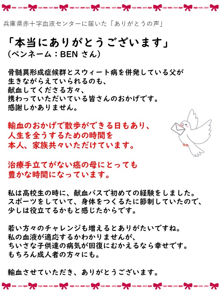 兵庫県赤十字血液センターに届いた「ありがとうの声」「本当にありがとうございます」（ペンネーム：BENさん）骨髄異形成症候群とスウィート病を併発している父が生きながらえていられるのも、献血してくださる方々、携わっていただいている皆さんのおかげです。感謝しかありません。輸血のおかげで散歩ができる日もあり、人生を全うするための時間を本人、家族共々いただけています。治療手立てがない癌の母にとっても豊かな時間になっています。私は高校生の時に、献血バスで初めての経験をしました。スポーツをしていて、身体をつくるために節制していたので、少しは役立てるかもと感じたからです。若い方々のチャレンジも増えるとありがたいですね。私の血液が適応するかわかりませんが、ちいさな子供達の病気が回復にむかえるなら幸せです。もちろん成人者の方々にも。輸血させていただき、ありがとうございます。