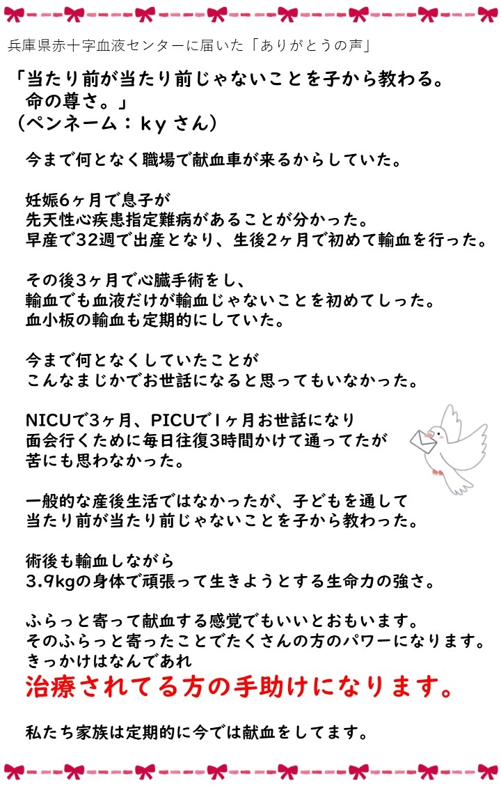 兵庫県赤十字血液センターに届いた「ありがとうの声」「当たり前が当たり前しゃないことを子から教わる命の尊さ。」（ペンネーム：kyさん）今まで何となく職場で献血車が来るからしていた。妊娠6ヶ月で息子が先天性心疾患指定難病があることが分かった。早産で32週で出産となり、生後2ヶ月で初めて輸血を行った。その後3ヶ月で心臓手術をし、輸血でも血液だけが輸血じゃないことを初めてしった。血小板の輸血も定期的にしていた。今まで何となくしていたことがこんなまじかでお世話になると思ってもいなかった。NICUで3ヶ月、PICUで1ヶ月お世話になり面会に行くために毎日往復3時間かけて通っていたが苦にも思わなかった。一般的な産後生活ではなかったが、子どもを通して当たり前が当たり前じゃないことを子から教わった。術後も輸血しながら3.9kgの身体で頑張って生きようとする生命力の強さ。ふらっと寄って献血する感覚でいいとおもいます。そのふらっと寄ったことでたくさんの方のパワーになります。きっかけはなんであれ治療されている方の手助けになります。私たち家族は定期的に今では献血をしてます。