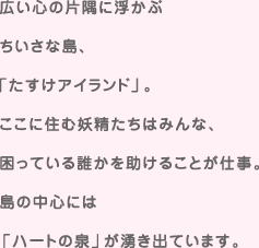 広い心の片隅に浮かぶちいさな島、「たすけアイランド」。ここに住む妖精たちはみんな、困っている誰かを助けることが仕事。島の中心には「ハートの泉」が湧き出しています。