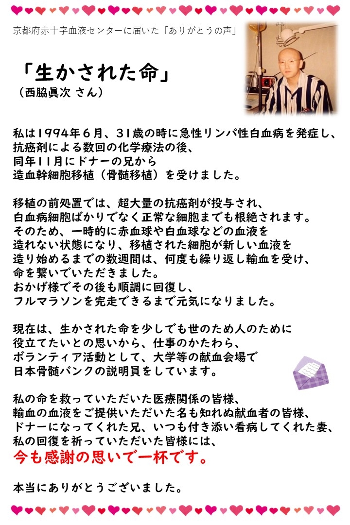 京都府赤十字血液センターに届いた「ありがとうの声」「生かされた命」（西脇眞次さん）私は1994年6月、31歳の時に急性リンパ性白血病を発症し、抗癌剤による数回の化学治療の後、同年11月にドナーの兄から造血幹細胞移植（骨髄移植）を受けました。移植の前処置では、超大量の抗癌剤が投与され、白血病細胞ばかりでなく正常な細胞までも根絶されます。そのため、一時的に赤血球や白血球などの血液を造れない状態になり、移植された細胞が新しい血液を造り始めるまでの数週間は、何度も繰り返し輸血を受け、命を繋いでいただきました。おかげ様でその後も順調に回復し、フルマラソンを完走できるまで元気になりました。現在は、生かされた命を少しでも世のため人のために役立てたいとの思いから、仕事のかたわら、ボランティア活動として、大学等の献血会場で日本骨髄バンクの説明員をしています。私の命を救っていただいた医療関係の皆様、輸血の血液をご提供いただいた名も知れぬ献血者の皆様、ドナーになってくれた兄、いつも付き添い看病してくれた妻、私の回復を祈っていただいた皆様には、今も感謝の思いで一杯です。本当にありがとうございました。