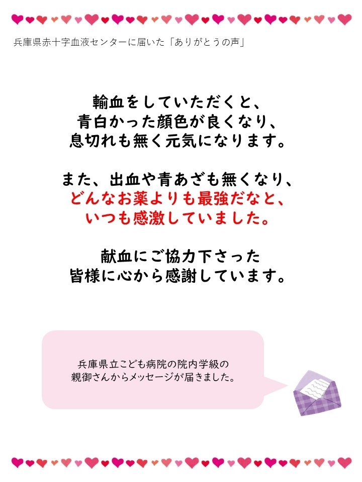 兵庫県赤十字血液センターに届いた「ありがとうの声」輸血をしていただくと、青白かった顔色が良くなり、息切れも無く元気になります。また、出血や青あざも無くなり、どんなお薬よりも最強だなと、いつも感激していました。献血にご協力下さった皆様に心から感謝しています。