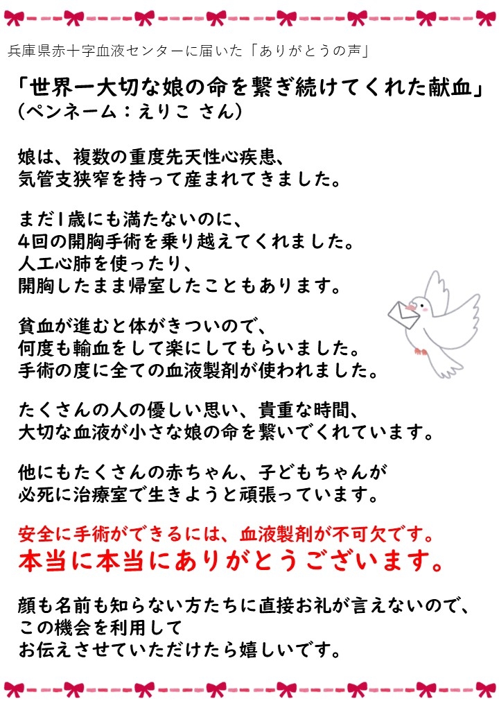 兵庫県赤十字血液センターに届いた「ありがとうの声」「世界一大切な娘の命を繋ぎ続けてくれた献血」(ペンネーム:えりこさん)娘は、複数の重度先天性心疾患、気管支狭窄を持って産まれてきました。まだ1歳にも満たないのに、4回の開胸手術を乗り越えてくれました。人工心肺を使ったり、開胸したまま帰室したこともあります。貧血が進むと体がきついので、何度も輸血をして楽にしてもらいました。手術の度に全ての血液製剤が使われました。たくさんの人の優しい思い、貴重な時間、大切な血液が小さな娘の命を繋いでくれています。他にもたくさんの赤ちゃん、子どもちゃんが必死に治療室で生きようと頑張っています。安全に手術ができるには、血液製剤が不可欠です。本当に本当にありがとうございます。顔も名前も知らない方たちに直接お礼が言えないので、この機会を利用してお伝えさせていただけたら嬉しいです。