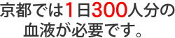 京都では1日300人分の血液が必要です。