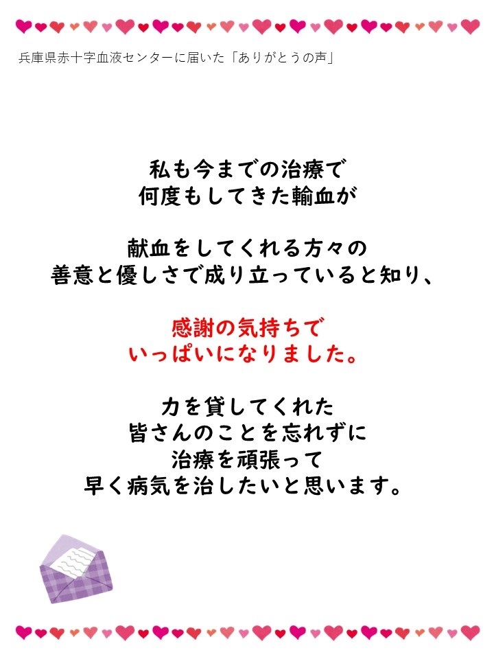 兵庫県赤十字血液センターに届いた「ありがとうの声」私も今までの治療で何度もしてきた輸血が献血をしてくれる方々の善意と優しさで成り立っていると知り、感謝の気持ちでいっぱいになりました。力を貸してくれた皆さんのことを忘れずに治療を頑張って早く病気を治したいと思います。