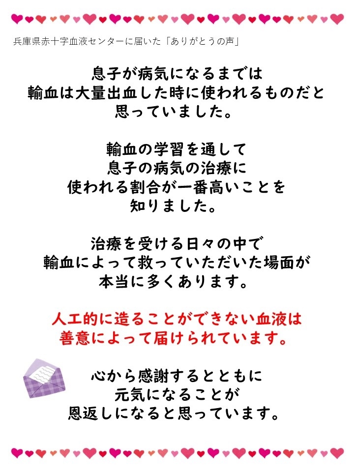 兵庫県赤十字血液センターに届いた「ありがとうの声」息子が病気になるまでは輸血は大量出血した時に使われるものだと思っていました。輸血の学習を通して息子の病気の治療に使われる割合が一番高いことを知りました。治療を受ける日々の中で輸血によって救っていただいた場面が本当に多くあります。人工的に造ることができない血液は善意によって届けられています。心から感謝するとともに元気になることが恩返しになると思っています。