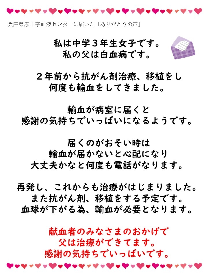 兵庫県赤十字血液センターに届いた「ありがとうの声」私は中学3年生女子です。私の父は白血病です。2年前から抗がん剤治療、移植をし何度も輸血をしてきました。輸血が病室に届くと感謝の気持ちでいっぱいにあるようです。届くのがおそい時は輸血が届かないと心配になり、大丈夫かなと何度も電話がなります。再発し、これからも治療がはじまりました。また抗がん剤、移植をする予定です。血球が下がる為、輸血が必要となります。献血者のみなさまのおかげで父は治療ができています。感謝の気持ちでいっぱいです。